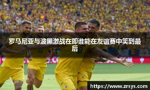 罗马尼亚与波黑激战在即谁能在友谊赛中笑到最后
